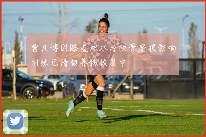 曾凡博因膝盖积水与软骨磨损影响训练已请假养伤恢复中