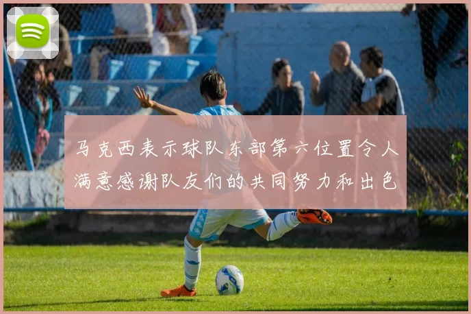 马克西表示球队东部第六位置令人满意感谢队友们的共同努力和出色表现